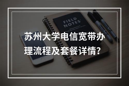 苏州大学电信宽带办理流程及套餐详情？