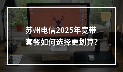 苏州电信2025年宽带套餐如何选择更划算？