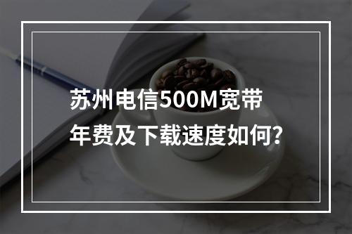 苏州电信500M宽带年费及下载速度如何？