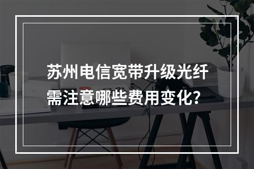 苏州电信宽带升级光纤需注意哪些费用变化？