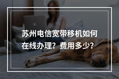苏州电信宽带移机如何在线办理？费用多少？