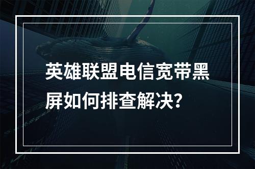 英雄联盟电信宽带黑屏如何排查解决？