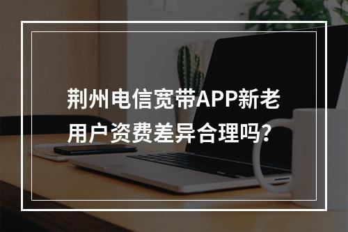 荆州电信宽带APP新老用户资费差异合理吗？