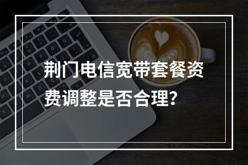荆门电信宽带套餐资费调整是否合理？