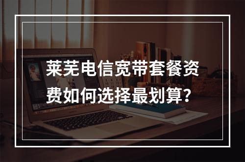 莱芜电信宽带套餐资费如何选择最划算？