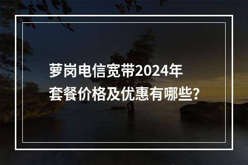 萝岗电信宽带2024年套餐价格及优惠有哪些？