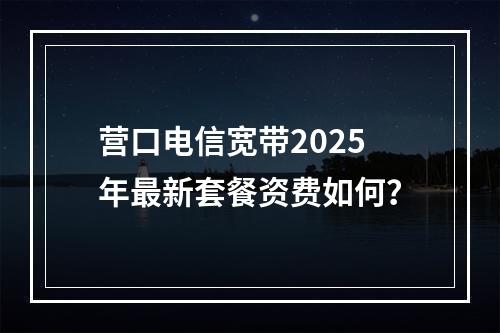营口电信宽带2025年最新套餐资费如何？