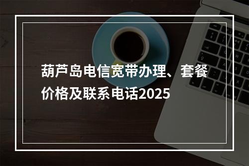 葫芦岛电信宽带办理、套餐价格及联系电话2025