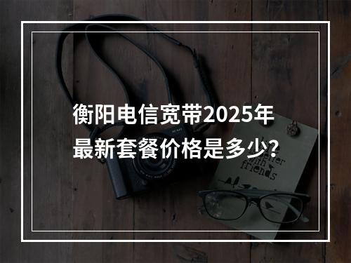 衡阳电信宽带2025年最新套餐价格是多少？