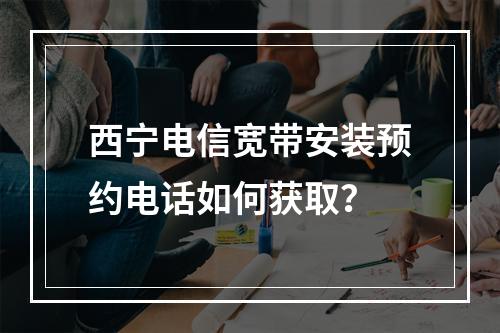 西宁电信宽带安装预约电话如何获取？