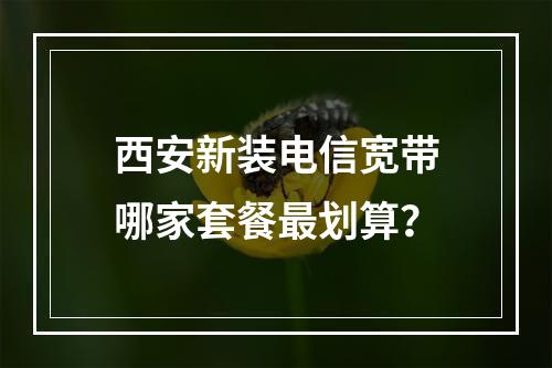 西安新装电信宽带哪家套餐最划算？