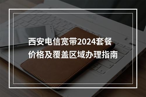西安电信宽带2024套餐价格及覆盖区域办理指南