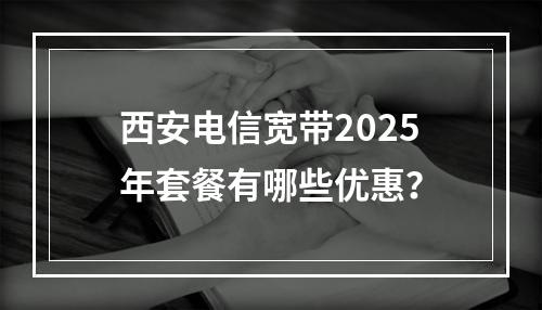西安电信宽带2025年套餐有哪些优惠？