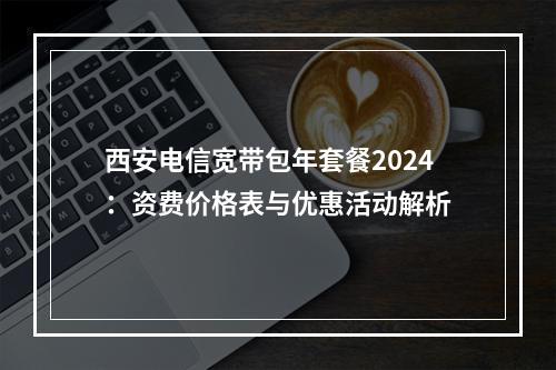 西安电信宽带包年套餐2024：资费价格表与优惠活动解析