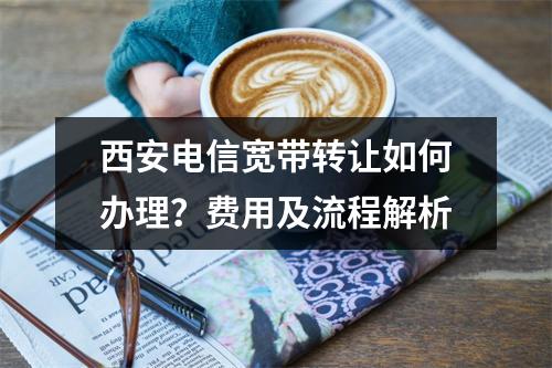 西安电信宽带转让如何办理？费用及流程解析