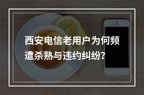 西安电信老用户为何频遭杀熟与违约纠纷？