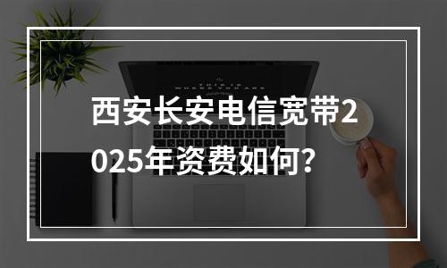 西安长安电信宽带2025年资费如何？