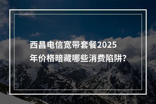 西昌电信宽带套餐2025年价格暗藏哪些消费陷阱？