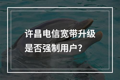 许昌电信宽带升级是否强制用户？