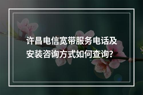许昌电信宽带服务电话及安装咨询方式如何查询？