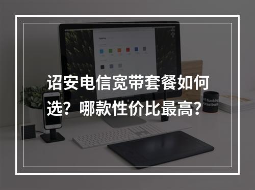诏安电信宽带套餐如何选？哪款性价比最高？
