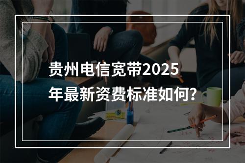 贵州电信宽带2025年最新资费标准如何？