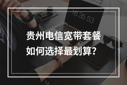 贵州电信宽带套餐如何选择最划算？