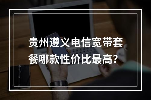 贵州遵义电信宽带套餐哪款性价比最高？