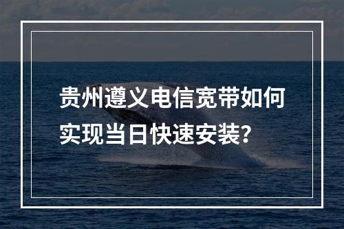 贵州遵义电信宽带如何实现当日快速安装？