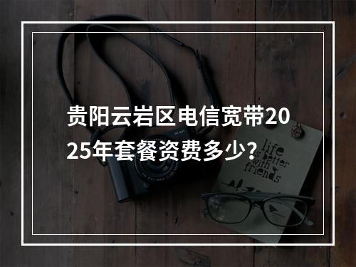 贵阳云岩区电信宽带2025年套餐资费多少？