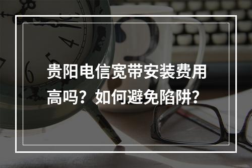 贵阳电信宽带安装费用高吗？如何避免陷阱？