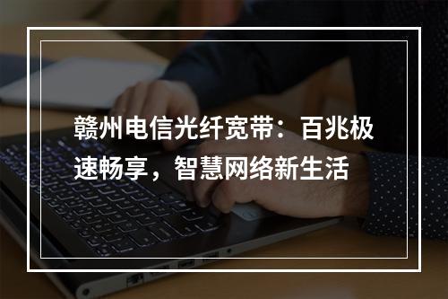 赣州电信光纤宽带：百兆极速畅享，智慧网络新生活