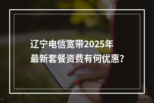 辽宁电信宽带2025年最新套餐资费有何优惠？