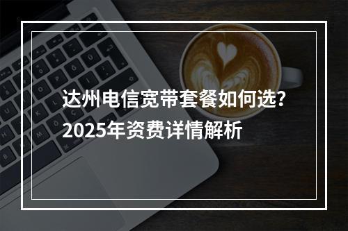 达州电信宽带套餐如何选？2025年资费详情解析
