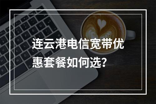 连云港电信宽带优惠套餐如何选？