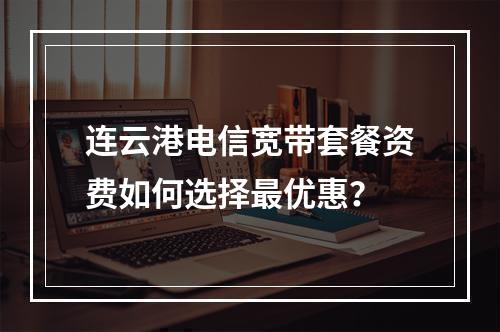 连云港电信宽带套餐资费如何选择最优惠？