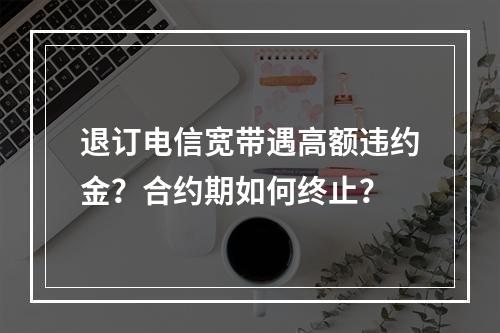 退订电信宽带遇高额违约金？合约期如何终止？