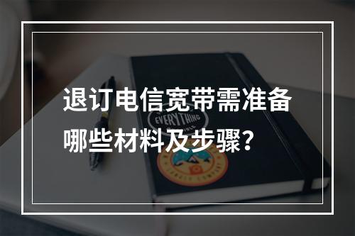 退订电信宽带需准备哪些材料及步骤？