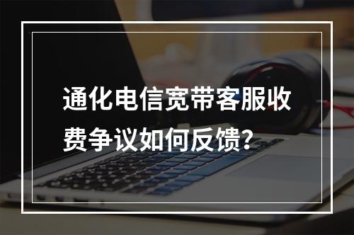 通化电信宽带客服收费争议如何反馈？