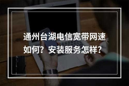 通州台湖电信宽带网速如何？安装服务怎样？