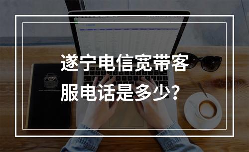 遂宁电信宽带客服电话是多少？