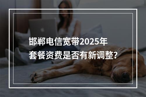 邯郸电信宽带2025年套餐资费是否有新调整？