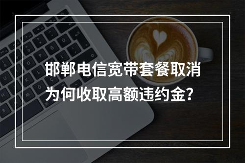 邯郸电信宽带套餐取消为何收取高额违约金？
