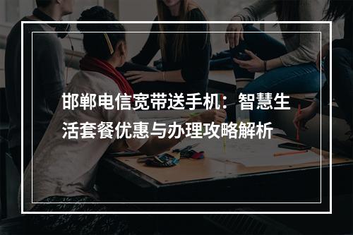 邯郸电信宽带送手机：智慧生活套餐优惠与办理攻略解析