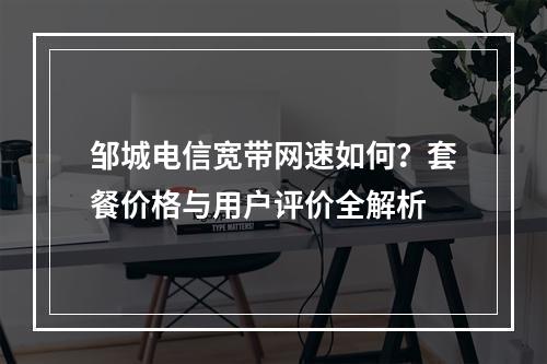 邹城电信宽带网速如何？套餐价格与用户评价全解析