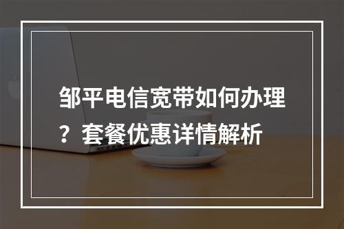 邹平电信宽带如何办理？套餐优惠详情解析