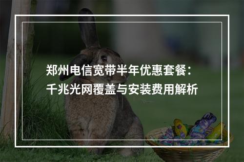 郑州电信宽带半年优惠套餐：千兆光网覆盖与安装费用解析