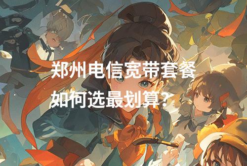 郑州电信宽带套餐如何选最划算？