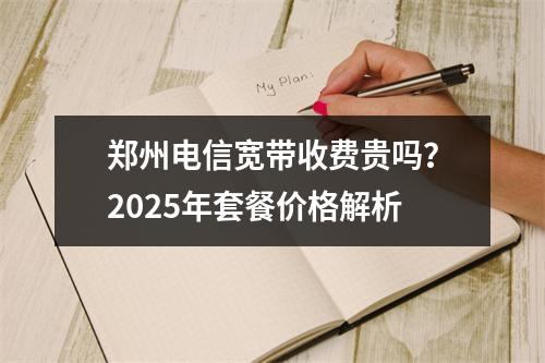 郑州电信宽带收费贵吗？2025年套餐价格解析