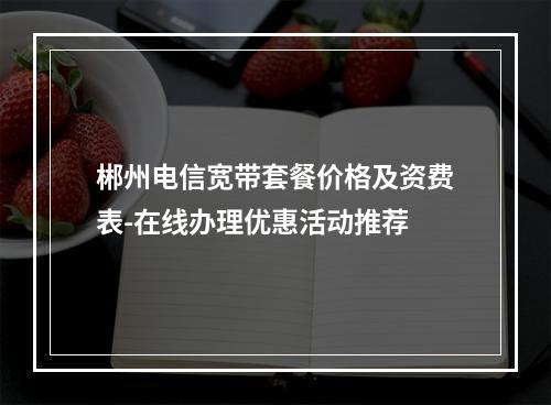 郴州电信宽带套餐价格及资费表-在线办理优惠活动推荐